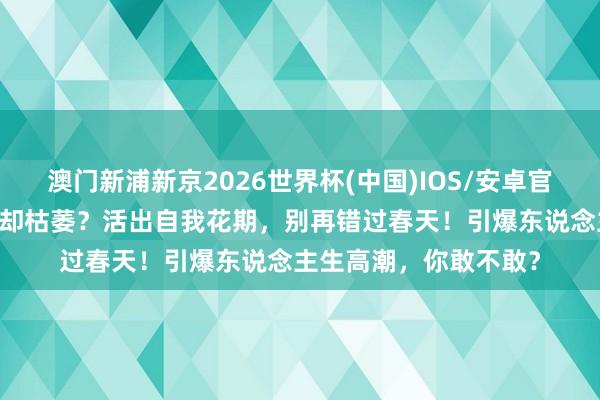 澳门新浦新京2026世界杯(中国)IOS/安卓官方下载 五月花开，你却枯萎？活出自我花期，别再错过春天！引爆东说念主生高潮，你敢不敢？