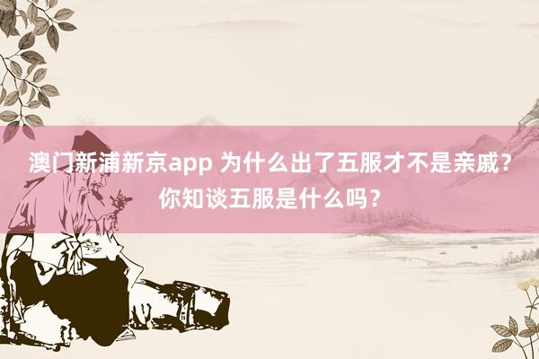 澳门新浦新京app 为什么出了五服才不是亲戚？你知谈五服是什么吗？