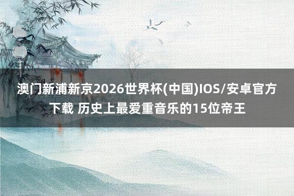 澳门新浦新京2026世界杯(中国)IOS/安卓官方下载 历史上最爱重音乐的15位帝王