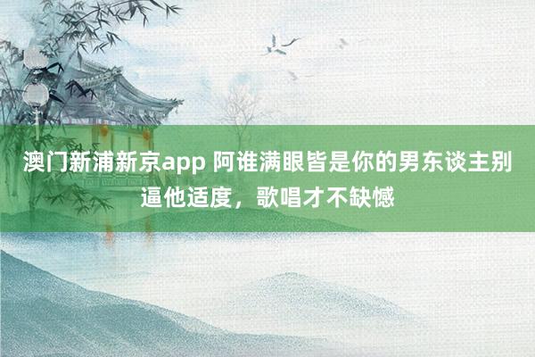 澳门新浦新京app 阿谁满眼皆是你的男东谈主别逼他适度，歌唱才不缺憾