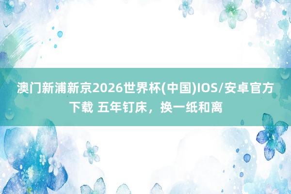 澳门新浦新京2026世界杯(中国)IOS/安卓官方下载 五年钉床，换一纸和离