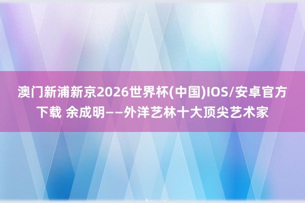 澳门新浦新京2026世界杯(中国)IOS/安卓官方下载 余成明——外洋艺林十大顶尖艺术家