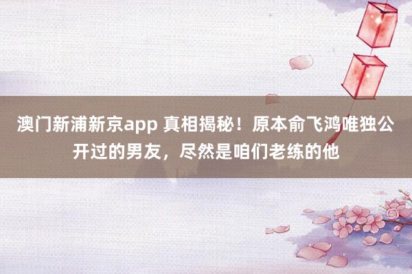 澳门新浦新京app 真相揭秘！原本俞飞鸿唯独公开过的男友，尽然是咱们老练的他