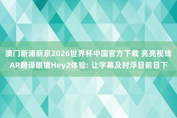 澳门新浦新京2026世界杯中国官方下载 亮亮视线AR翻译眼镜Hey2体验: 让字幕及时浮目前目下