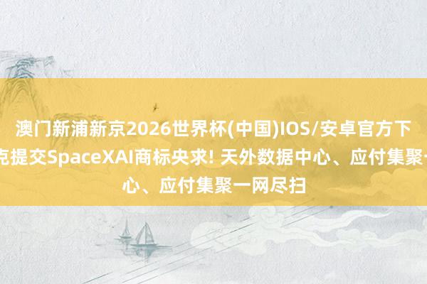 澳门新浦新京2026世界杯(中国)IOS/安卓官方下载 马斯克提交SpaceXAI商标央求! 天外数据中心、应付集聚一网尽扫