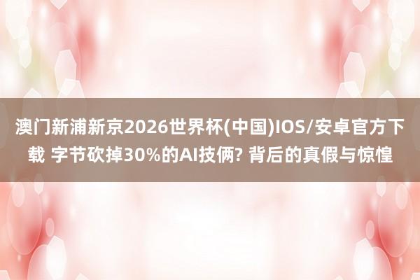 澳门新浦新京2026世界杯(中国)IOS/安卓官方下载 字节砍掉30%的AI技俩? 背后的真假与惊惶