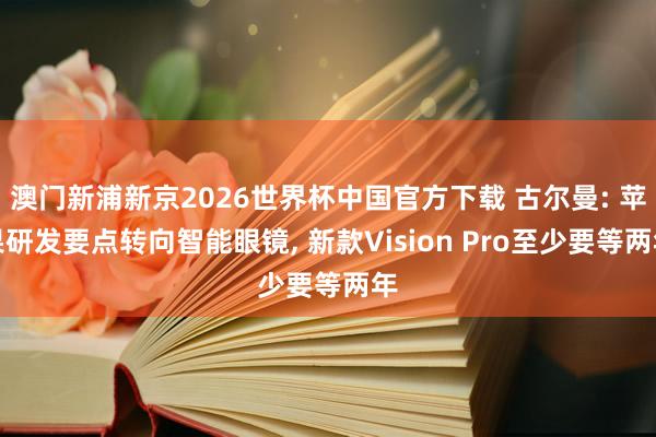 澳门新浦新京2026世界杯中国官方下载 古尔曼: 苹果研发要点转向智能眼镜， 新款Vision Pro至少要等两年