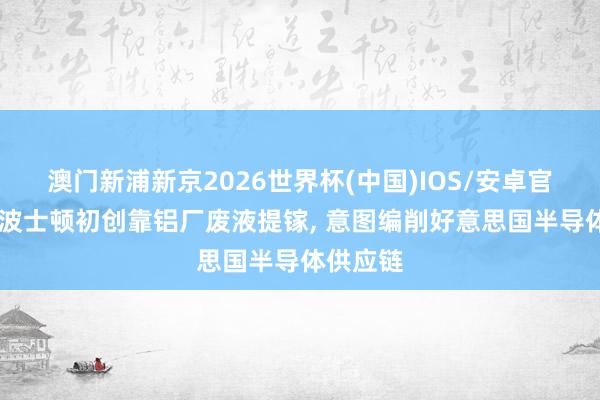澳门新浦新京2026世界杯(中国)IOS/安卓官方下载 波士顿初创靠铝厂废液提镓， 意图编削好意思国半导体供应链