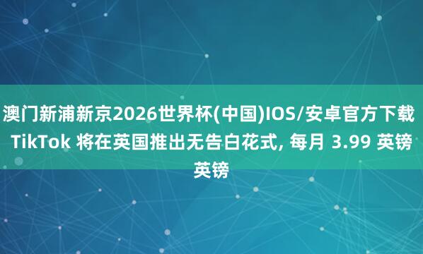 澳门新浦新京2026世界杯(中国)IOS/安卓官方下载 TikTok 将在英国推出无告白花式, 每月 3.99 英镑