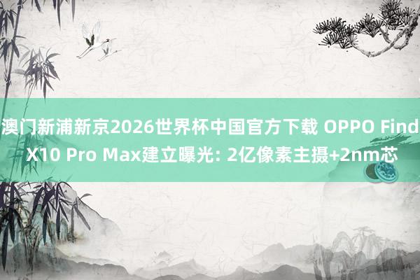 澳门新浦新京2026世界杯中国官方下载 OPPO Find X10 Pro Max建立曝光: 2亿像素主摄+2nm芯