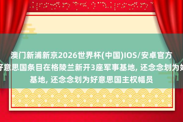 澳门新浦新京2026世界杯(中国)IOS/安卓官方下载 英媒露馅: 好意思国条目在格陵兰新开3座军事基地， 还念念划为好意思国主权幅员