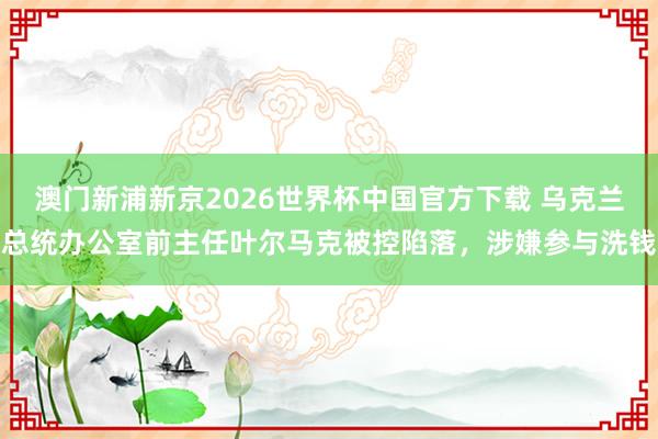 澳门新浦新京2026世界杯中国官方下载 乌克兰总统办公室前主任叶尔马克被控陷落，涉嫌参与洗钱