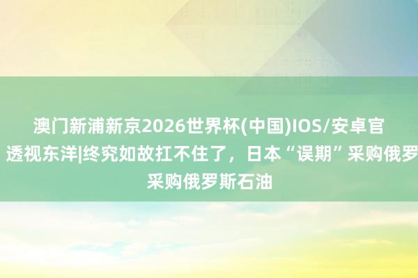 澳门新浦新京2026世界杯(中国)IOS/安卓官方下载 透视东洋|终究如故扛不住了，日本“误期”采购俄罗斯石油