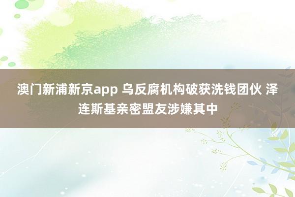 澳门新浦新京app 乌反腐机构破获洗钱团伙 泽连斯基亲密盟友涉嫌其中