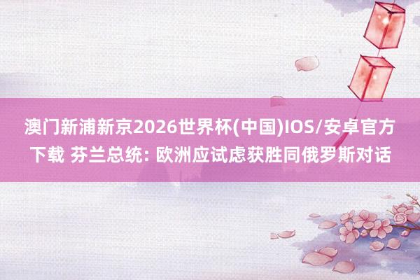 澳门新浦新京2026世界杯(中国)IOS/安卓官方下载 芬兰总统: 欧洲应试虑获胜同俄罗斯对话