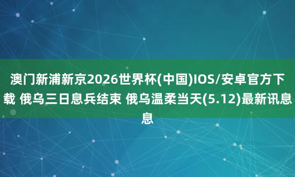 澳门新浦新京2026世界杯(中国)IOS/安卓官方下载 俄乌三日息兵结束 俄乌温柔当天(5.12)最新讯息