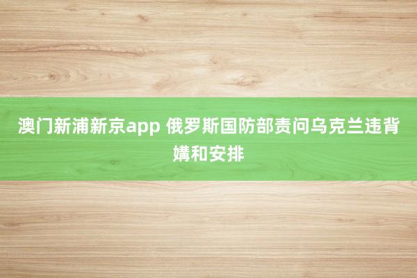 澳门新浦新京app 俄罗斯国防部责问乌克兰违背媾和安排