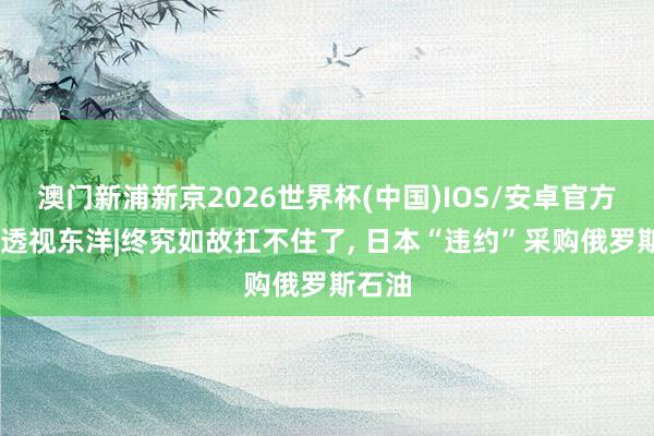 澳门新浦新京2026世界杯(中国)IOS/安卓官方下载 透视东洋|终究如故扛不住了， 日本“违约”采购俄罗斯石油