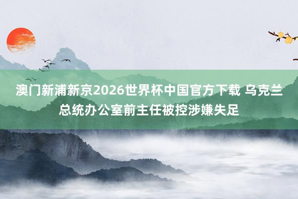 澳门新浦新京2026世界杯中国官方下载 乌克兰总统办公室前主任被控涉嫌失足