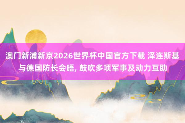 澳门新浦新京2026世界杯中国官方下载 泽连斯基与德国防长会晤， 鼓吹多项军事及动力互助