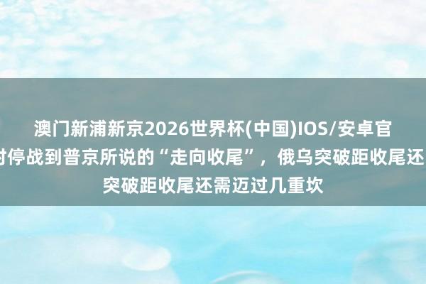 澳门新浦新京2026世界杯(中国)IOS/安卓官方下载 从临时停战到普京所说的“走向收尾”，俄乌突破距收尾还需迈过几重坎