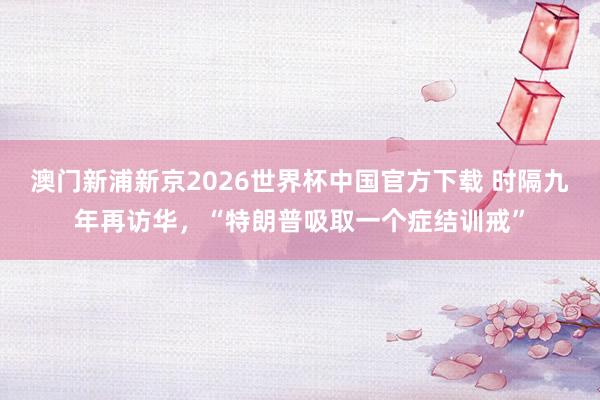 澳门新浦新京2026世界杯中国官方下载 时隔九年再访华，“特朗普吸取一个症结训戒”