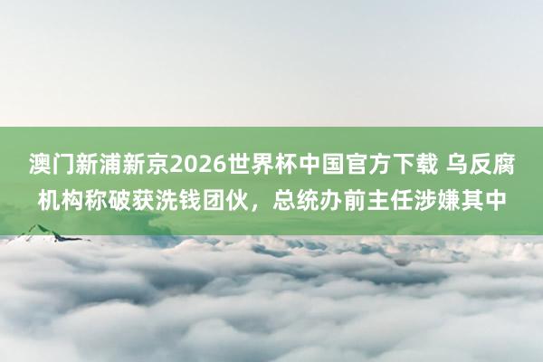 澳门新浦新京2026世界杯中国官方下载 乌反腐机构称破获洗钱团伙，总统办前主任涉嫌其中