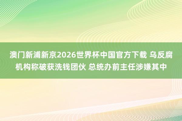 澳门新浦新京2026世界杯中国官方下载 乌反腐机构称破获洗钱团伙 总统办前主任涉嫌其中