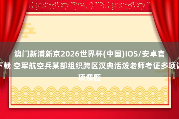 澳门新浦新京2026世界杯(中国)IOS/安卓官方下载 空军航空兵某部组织跨区汉典活泼老师考证多项课题