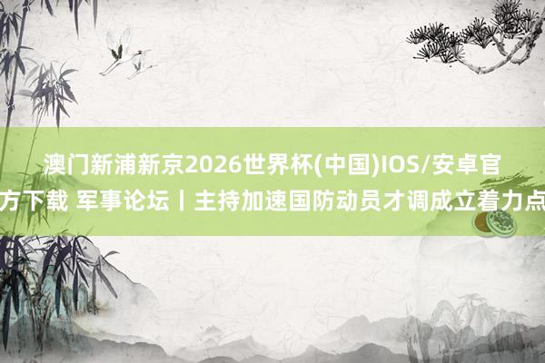 澳门新浦新京2026世界杯(中国)IOS/安卓官方下载 军事论坛丨主持加速国防动员才调成立着力点