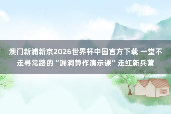 澳门新浦新京2026世界杯中国官方下载 一堂不走寻常路的“漏洞算作演示课”走红新兵营