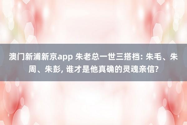 澳门新浦新京app 朱老总一世三搭档: 朱毛、朱周、朱彭， 谁才是他真确的灵魂亲信?