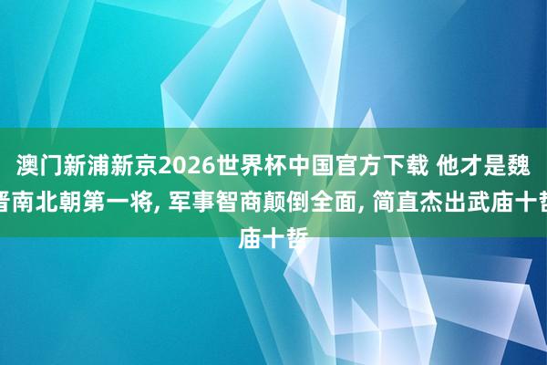 澳门新浦新京2026世界杯中国官方下载 他才是魏晋南北朝第一将， 军事智商颠倒全面， 简直杰出武庙十哲