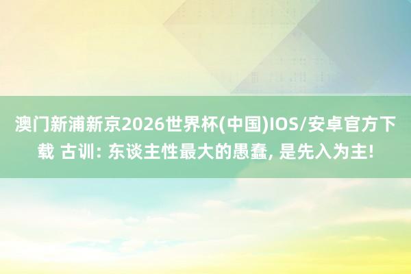 澳门新浦新京2026世界杯(中国)IOS/安卓官方下载 古训: 东谈主性最大的愚蠢， 是先入为主!