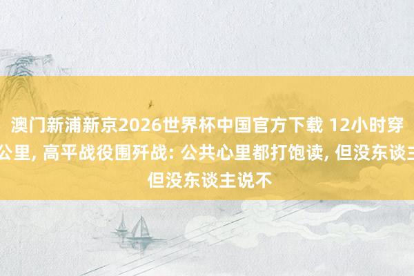 澳门新浦新京2026世界杯中国官方下载 12小时穿插70公里， 高平战役围歼战: 公共心里都打饱读， 但没东谈主说不