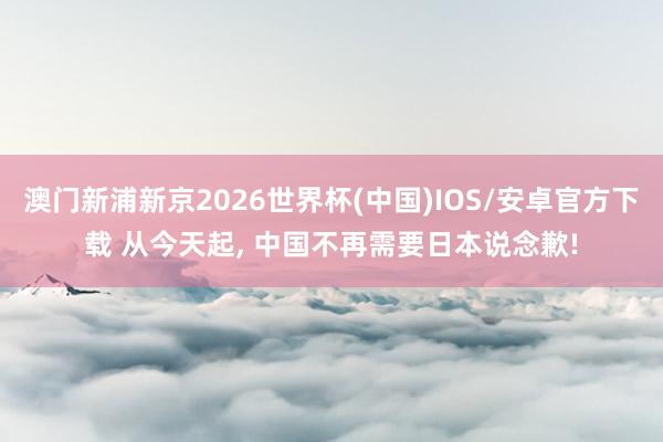 澳门新浦新京2026世界杯(中国)IOS/安卓官方下载 从今天起， 中国不再需要日本说念歉!