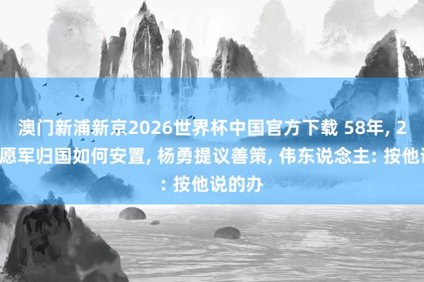 澳门新浦新京2026世界杯中国官方下载 58年， 25万志愿军归国如何安置， 杨勇提议善策， 伟东说念主: 按他说的办