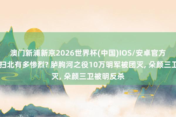澳门新浦新京2026世界杯(中国)IOS/安卓官方下载 朱棣扫北有多惨烈? 胪朐河之役10万明军被团灭， 朵颜三卫被明反杀