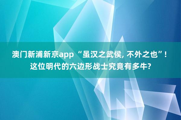 澳门新浦新京app “虽汉之武侯， 不外之也”! 这位明代的六边形战士究竟有多牛?