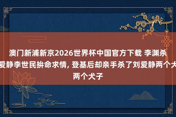 澳门新浦新京2026世界杯中国官方下载 李渊杀刘爱静李世民拚命求情， 登基后却亲手杀了刘爱静两个犬子