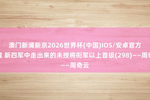 澳门新浦新京2026世界杯(中国)IOS/安卓官方下载 新四军中走出来的未授将衔军以上首级(298)——周奇云