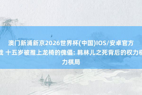 澳门新浦新京2026世界杯(中国)IOS/安卓官方下载 十五岁被推上龙椅的傀儡: 韩林儿之死背后的权力棋局