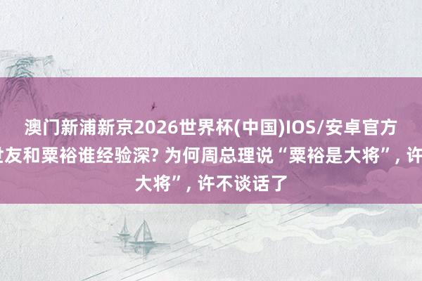 澳门新浦新京2026世界杯(中国)IOS/安卓官方下载 许世友和粟裕谁经验深? 为何周总理说“粟裕是大将”， 许不谈话了