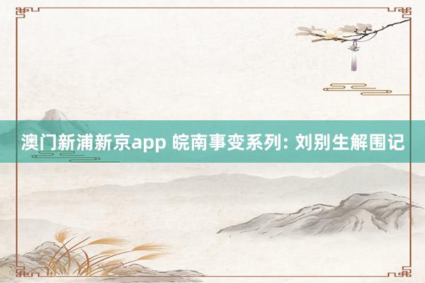 澳门新浦新京app 皖南事变系列: 刘别生解围记