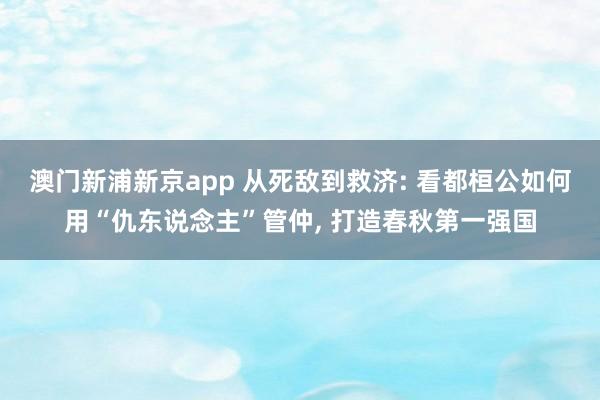 澳门新浦新京app 从死敌到救济: 看都桓公如何用“仇东说念主”管仲, 打造春秋第一强国