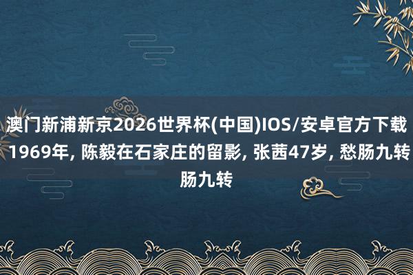 澳门新浦新京2026世界杯(中国)IOS/安卓官方下载 1969年, 陈毅在石家庄的留影, 张茜47岁, 愁肠九转