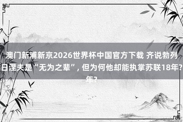 澳门新浦新京2026世界杯中国官方下载 齐说勃列日涅夫是“无为之辈”， 但为何他却能执掌苏联18年?