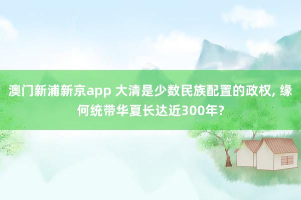 澳门新浦新京app 大清是少数民族配置的政权， 缘何统带华夏长达近300年?
