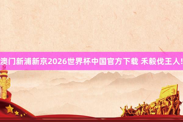 澳门新浦新京2026世界杯中国官方下载 禾毅伐王人!