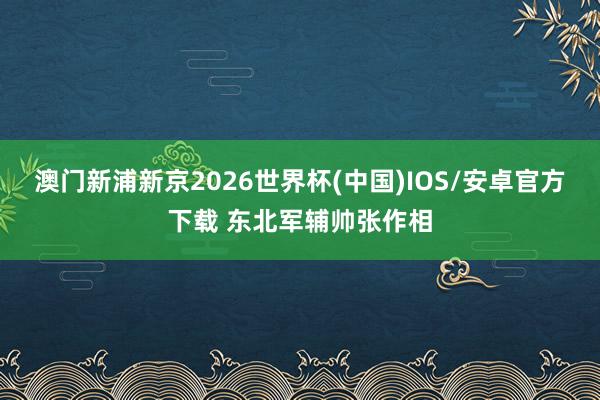 澳门新浦新京2026世界杯(中国)IOS/安卓官方下载 东北军辅帅张作相